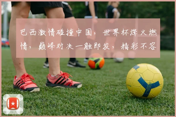 巴西激情碰撞中国，世界杯烽火燃情，巅峰对决一触即发，精彩不容错过