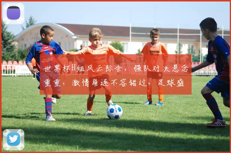世界杯H组风云际会，强队对决悬念重重，激情角逐不容错过，足球盛宴等你来