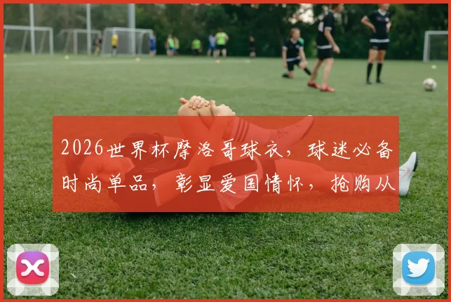 2026世界杯摩洛哥球衣，球迷必备时尚单品，彰显爱国情怀，抢购从速