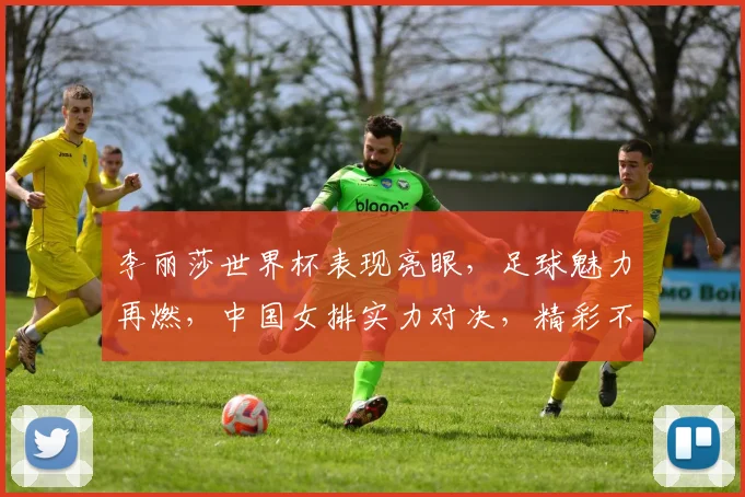 李丽莎世界杯表现亮眼，足球魅力再燃，中国女排实力对决，精彩不容错过